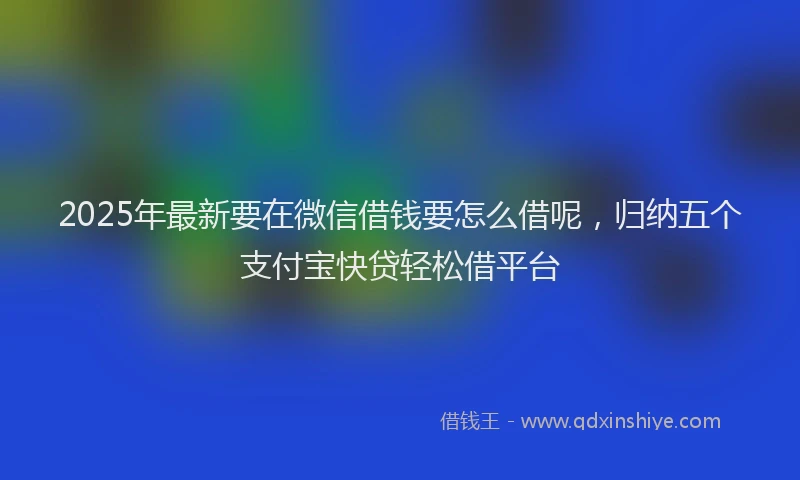 2025年最新要在微信借钱要怎么借呢，归纳五个支付宝快贷轻松借平台
