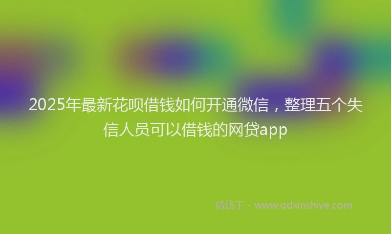 2025年最新花呗借钱如何开通微信，整理五个失信人员可以借钱的网贷app