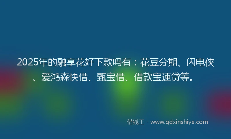 2025年的融享花好下款吗有：花豆分期、闪电侠、爱鸿森快借、甄宝借、借款宝速贷等。