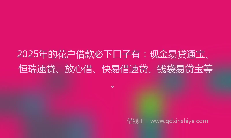 2025年的花户借款必下口子有：现金易贷通宝、恒瑞速贷、放心借、快易借速贷、钱袋易贷宝等。