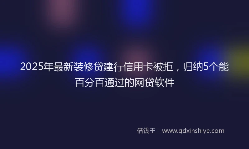 2025年最新装修贷建行信用卡被拒，归纳5个能百分百通过的网贷软件
