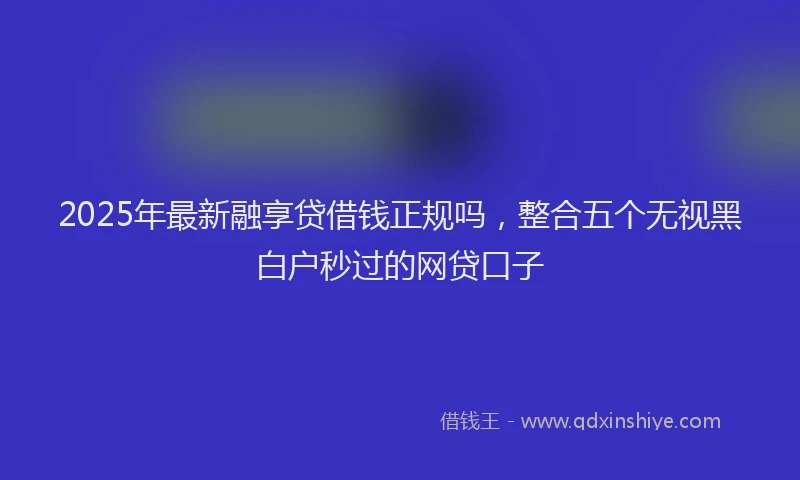 2025年最新融享贷借钱正规吗，整合五个无视黑白户秒过的网贷口子