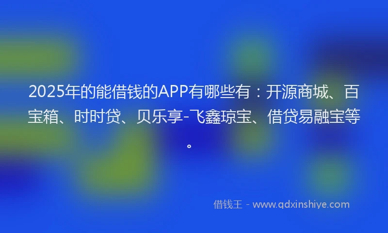 2025年的能借钱的APP有哪些有：开源商城、百宝箱、时时贷、贝乐享-飞鑫琼宝、借贷易融宝等。