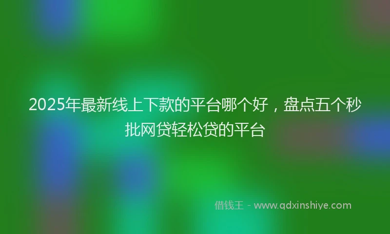 2025年最新线上下款的平台哪个好，盘点五个秒批网贷轻松贷的平台