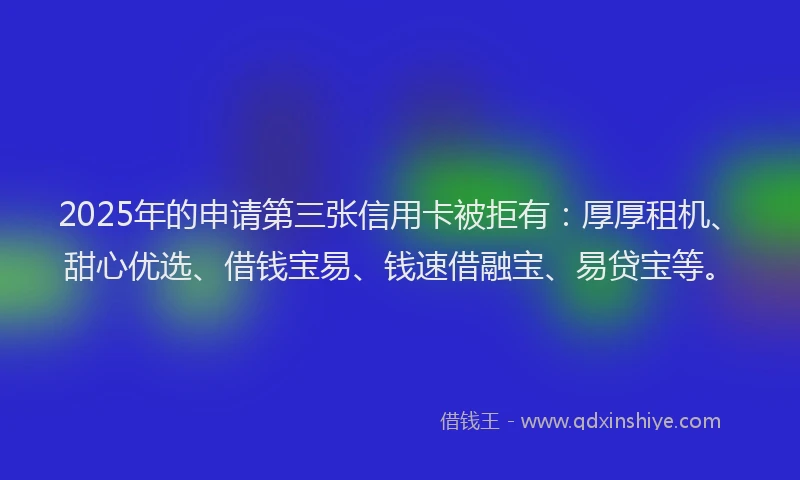 2025年的申请第三张信用卡被拒有：厚厚租机、甜心优选、借钱宝易、钱速借融宝、易贷宝等。