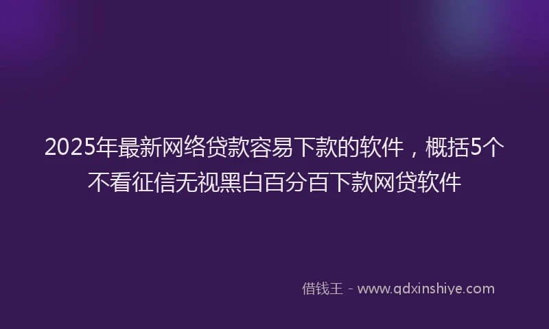 2025年最新网络贷款容易下款的软件，概括5个不看征信无视黑白百分百下款网贷软件