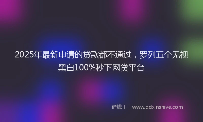 2025年最新申请的贷款都不通过，罗列五个无视黑白100%秒下网贷平台