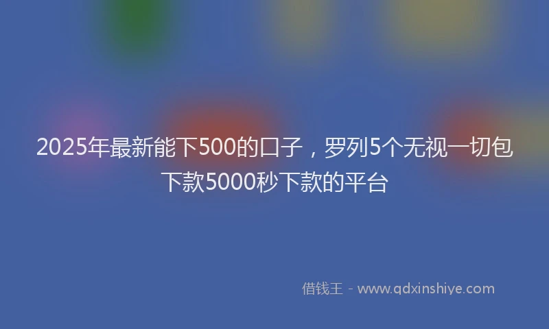 2025年最新能下500的口子，罗列5个无视一切包下款5000秒下款的平台