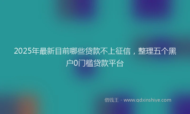 2025年最新目前哪些贷款不上征信，整理五个黑户0门槛贷款平台