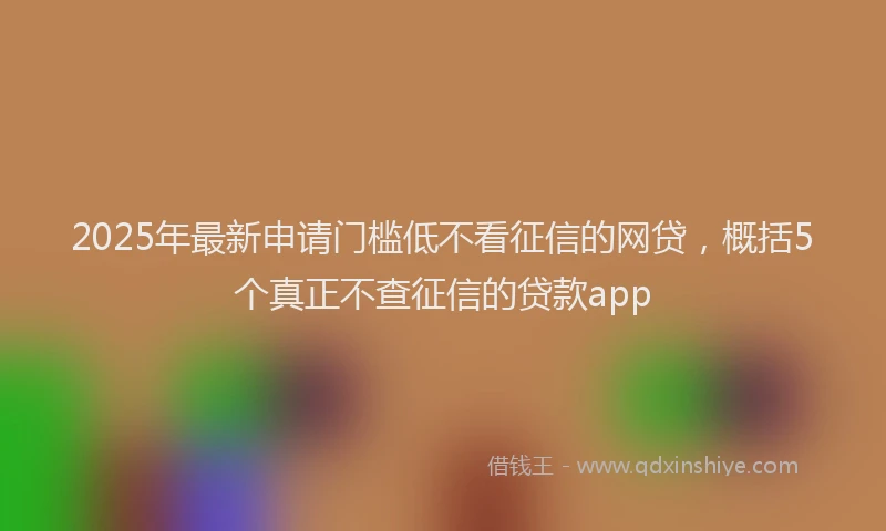 2025年最新申请门槛低不看征信的网贷，概括5个真正不查征信的贷款app