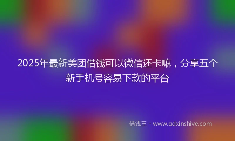 2025年最新美团借钱可以微信还卡嘛，分享五个新手机号容易下款的平台