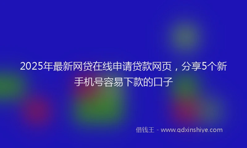 2025年最新网贷在线申请贷款网页，分享5个新手机号容易下款的口子