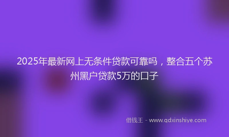 2025年最新网上无条件贷款可靠吗，整合五个苏州黑户贷款5万的口子