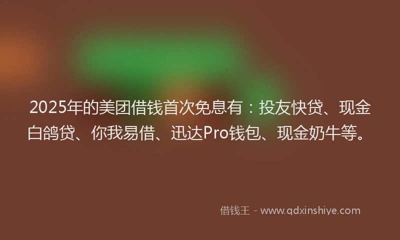 2025年的美团借钱首次免息有：投友快贷、现金白鸽贷、你我易借、迅达Pro钱包、现金奶牛等。