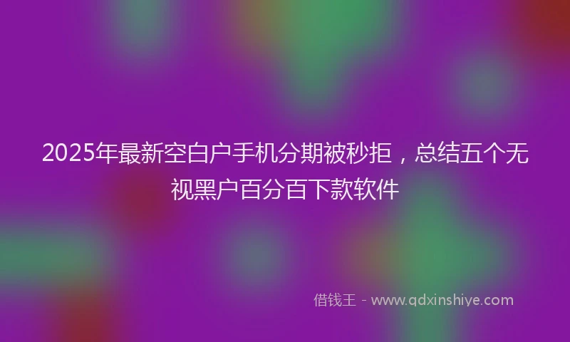 2025年最新空白户手机分期被秒拒，总结五个无视黑户百分百下款软件