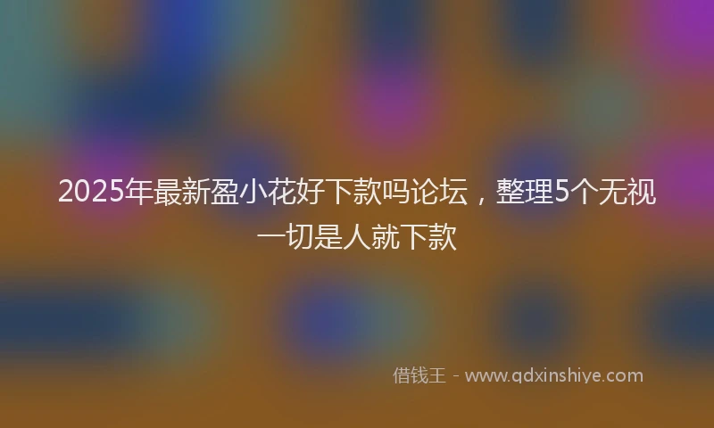2025年最新盈小花好下款吗论坛，整理5个无视一切是人就下款
