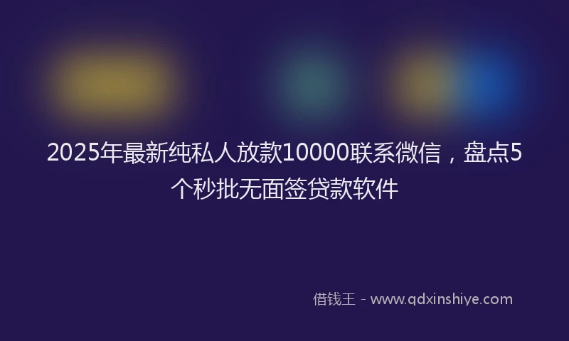 2025年最新纯私人放款10000联系微信，盘点5个秒批无面签贷款软件