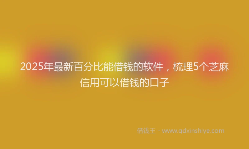 2025年最新百分比能借钱的软件，梳理5个芝麻信用可以借钱的口子