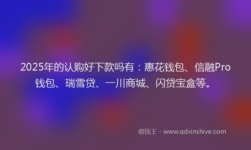 2025年的认购好下款吗有：惠花钱包、信融Pro钱包、瑞雪贷、一川商城、闪贷宝盒等。