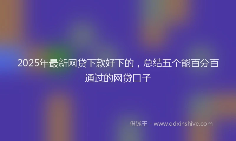 2025年最新网贷下款好下的，总结五个能百分百通过的网贷口子
