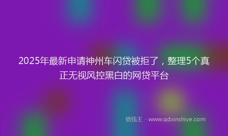 2025年最新申请神州车闪贷被拒了，整理5个真正无视风控黑白的网贷平台