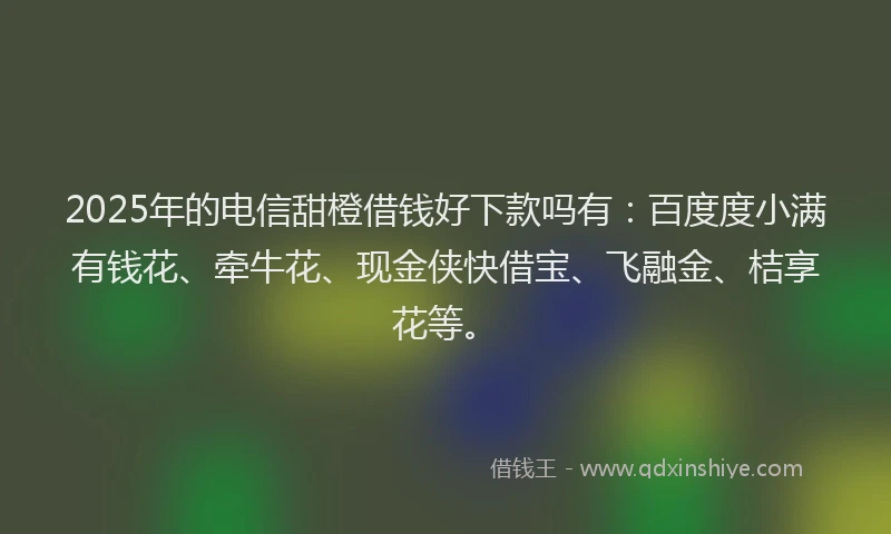 2025年的电信甜橙借钱好下款吗有：百度度小满有钱花、牵牛花、现金侠快借宝、飞融金、桔享花等。