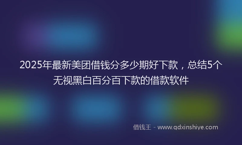 2025年最新美团借钱分多少期好下款，总结5个无视黑白百分百下款的借款软件