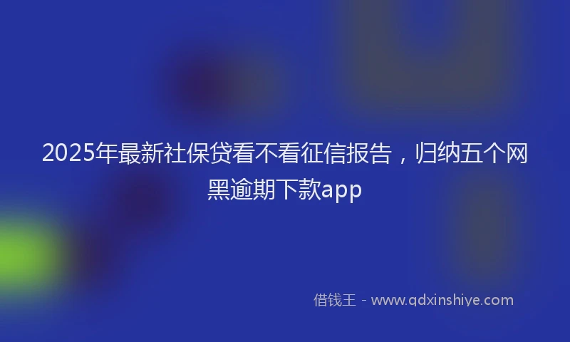 2025年最新社保贷看不看征信报告，归纳五个网黑逾期下款app