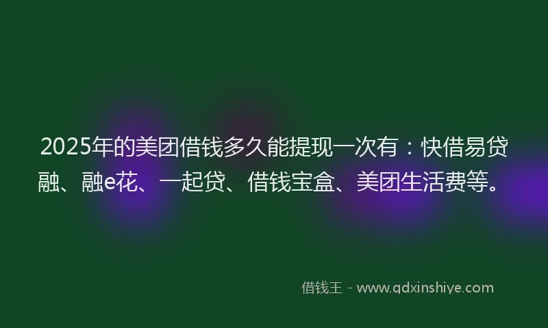 2025年的美团借钱多久能提现一次有：快借易贷融、融e花、一起贷、借钱宝盒、美团生活费等。