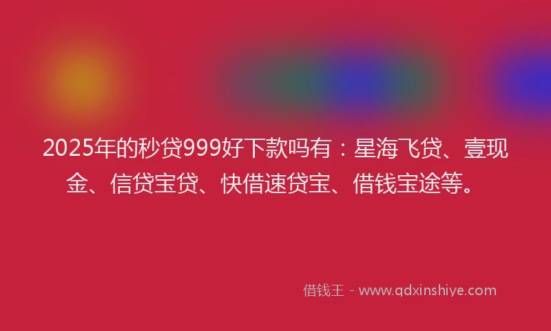 2025年的秒贷999好下款吗有：星海飞贷、壹现金、信贷宝贷、快借速贷宝、借钱宝途等。