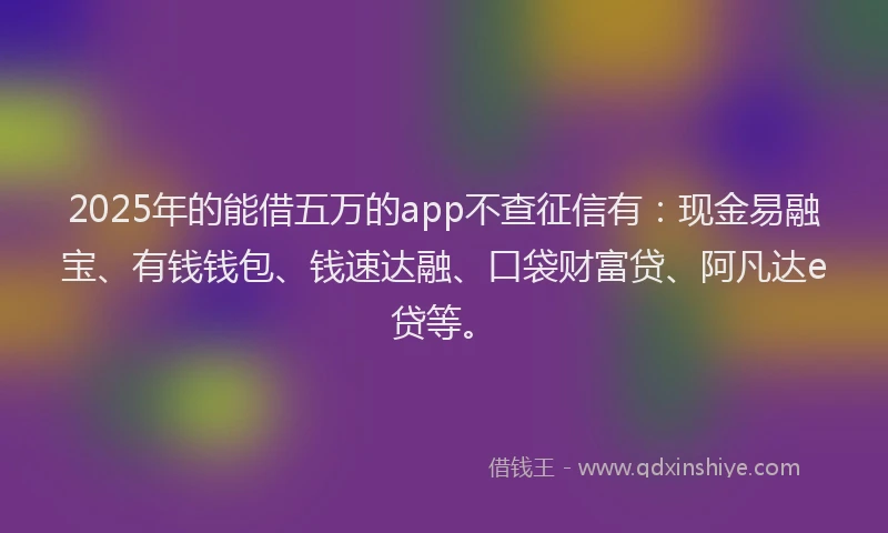 2025年的能借五万的app不查征信有：现金易融宝、有钱钱包、钱速达融、口袋财富贷、阿凡达e贷等。