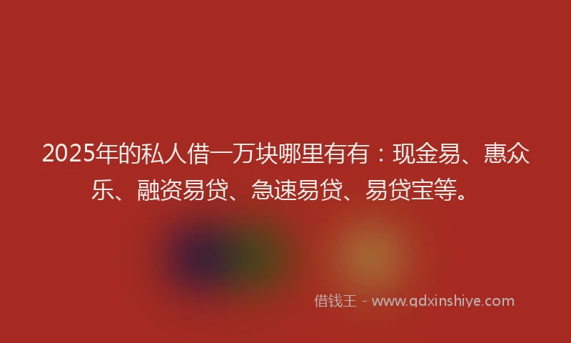 2025年的私人借一万块哪里有有：现金易、惠众乐、融资易贷、急速易贷、易贷宝等。