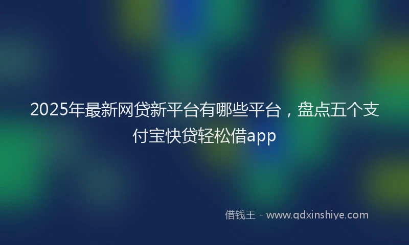 2025年最新网贷新平台有哪些平台，盘点五个支付宝快贷轻松借app