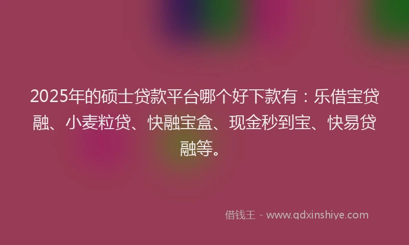 2025年的硕士贷款平台哪个好下款有：乐借宝贷融、小麦粒贷、快融宝盒、现金秒到宝、快易贷融等。