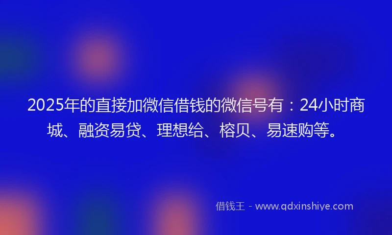 2025年的直接加微信借钱的微信号有：24小时商城、融资易贷、理想给、榕贝、易速购等。