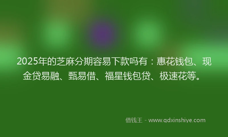 2025年的芝麻分期容易下款吗有：惠花钱包、现金贷易融、甄易借、福星钱包贷、极速花等。
