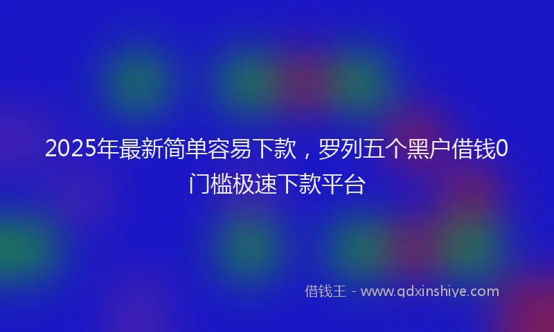 2025年最新简单容易下款，罗列五个黑户借钱0门槛极速下款平台
