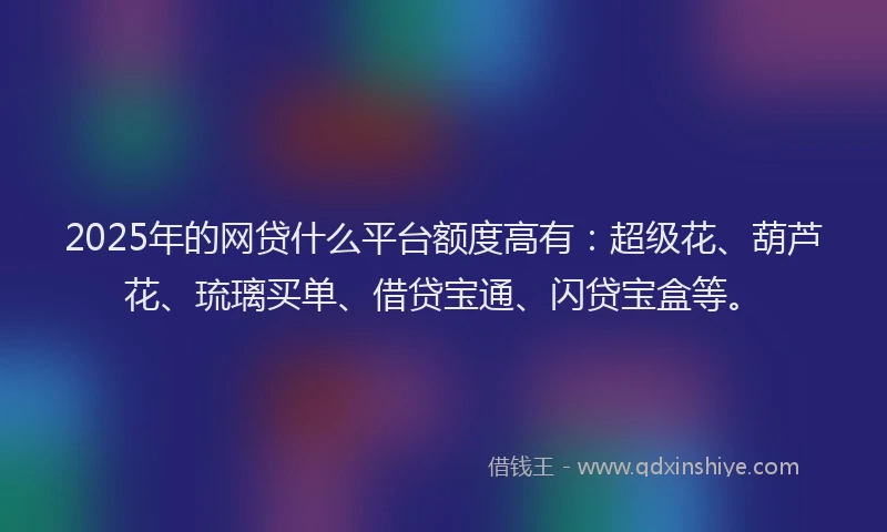 2025年的网贷什么平台额度高有：超级花、葫芦花、琉璃买单、借贷宝通、闪贷宝盒等。