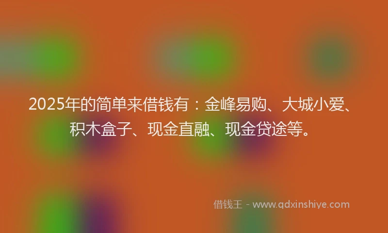 2025年的简单来借钱有：金峰易购、大城小爱、积木盒子、现金直融、现金贷途等。