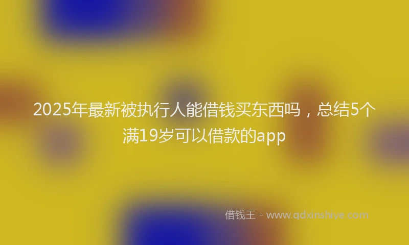 2025年最新被执行人能借钱买东西吗，总结5个满19岁可以借款的app
