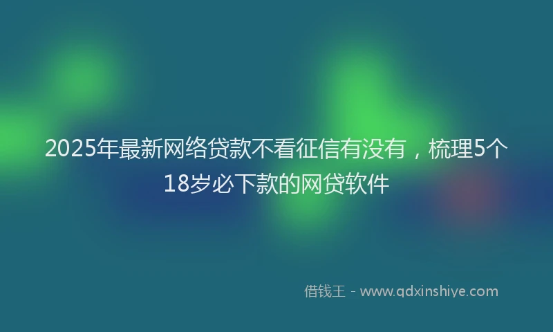 2025年最新网络贷款不看征信有没有，梳理5个18岁必下款的网贷软件