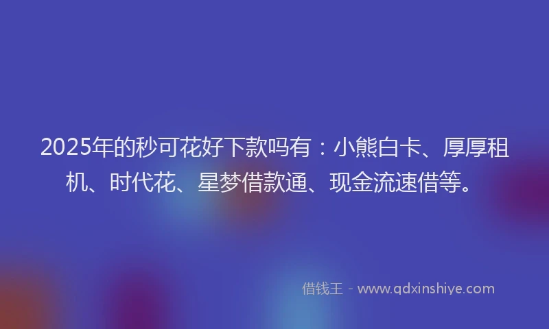 2025年的秒可花好下款吗有：小熊白卡、厚厚租机、时代花、星梦借款通、现金流速借等。