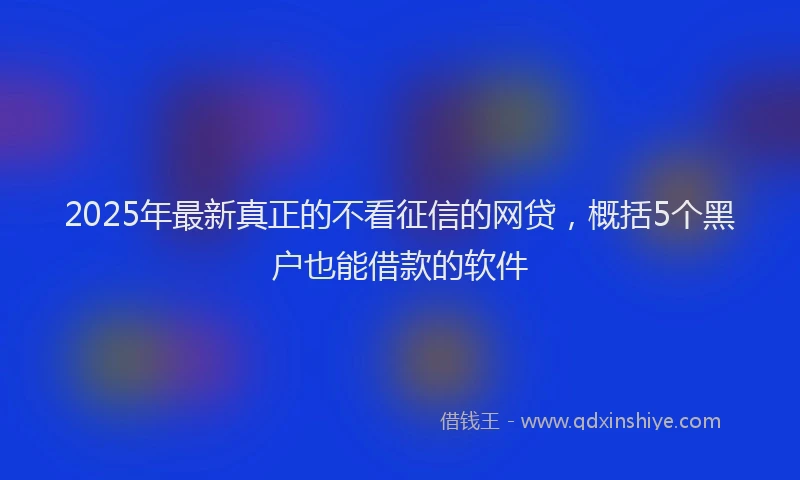 2025年最新真正的不看征信的网贷，概括5个黑户也能借款的软件