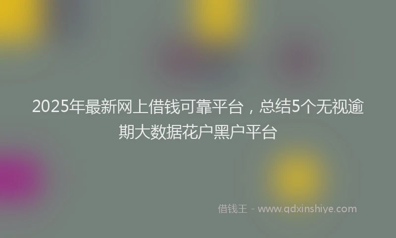2025年最新网上借钱可靠平台，总结5个无视逾期大数据花户黑户平台