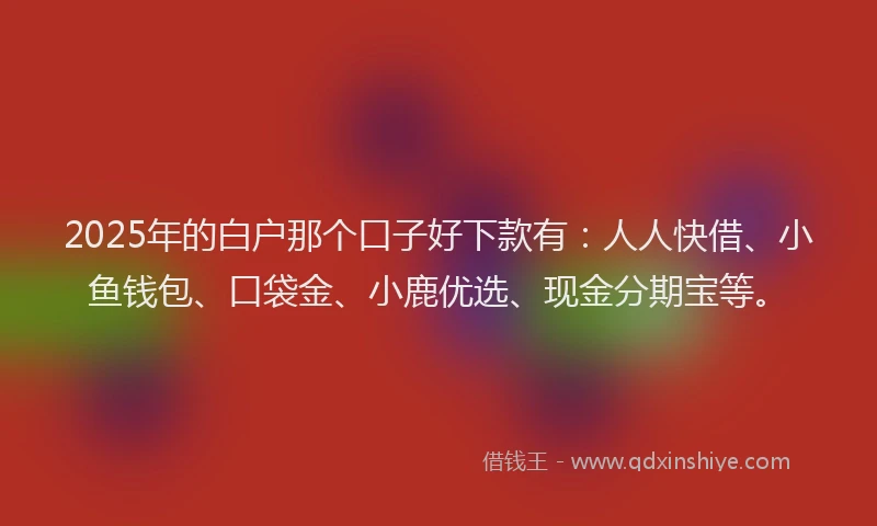 2025年的白户那个口子好下款有：人人快借、小鱼钱包、口袋金、小鹿优选、现金分期宝等。
