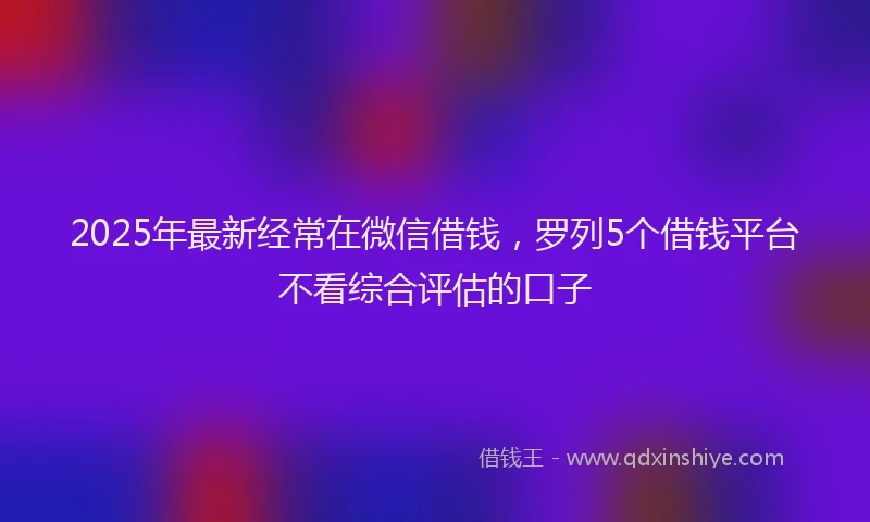2025年最新经常在微信借钱，罗列5个借钱平台不看综合评估的口子