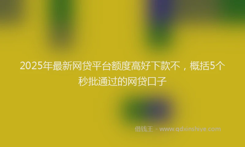 2025年最新网贷平台额度高好下款不，概括5个秒批通过的网贷口子