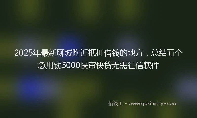 2025年最新聊城附近抵押借钱的地方，总结五个急用钱5000快审快贷无需征信软件