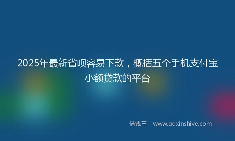 2025年最新省呗容易下款，概括五个手机支付宝小额贷款的平台