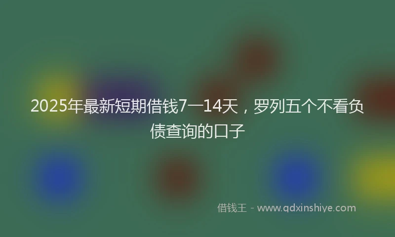2025年最新短期借钱7一14天，罗列五个不看负债查询的口子